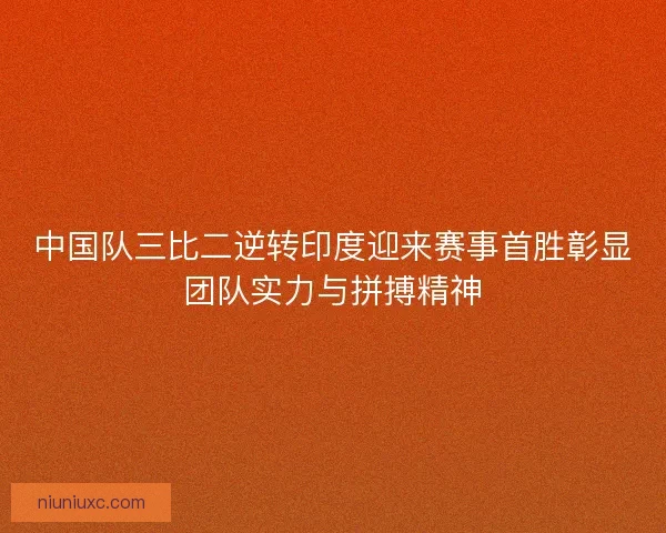 中国队三比二逆转印度迎来赛事首胜彰显团队实力与拼搏精神