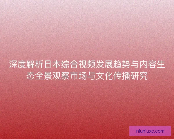 深度解析日本综合视频发展趋势与内容生态全景观察市场与文化传播研究